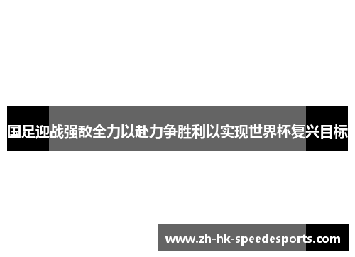 国足迎战强敌全力以赴力争胜利以实现世界杯复兴目标
