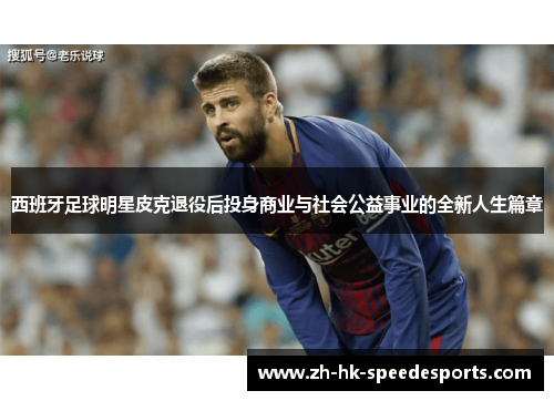 西班牙足球明星皮克退役后投身商业与社会公益事业的全新人生篇章
