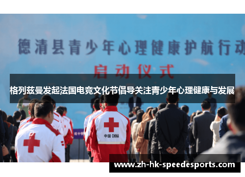 格列兹曼发起法国电竞文化节倡导关注青少年心理健康与发展