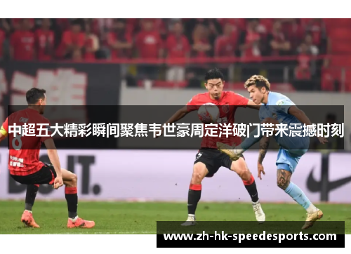 中超五大精彩瞬间聚焦韦世豪周定洋破门带来震撼时刻