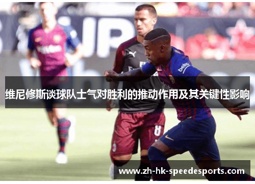 维尼修斯谈球队士气对胜利的推动作用及其关键性影响