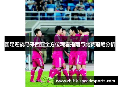 国足迎战马来西亚全方位观看指南与比赛前瞻分析
