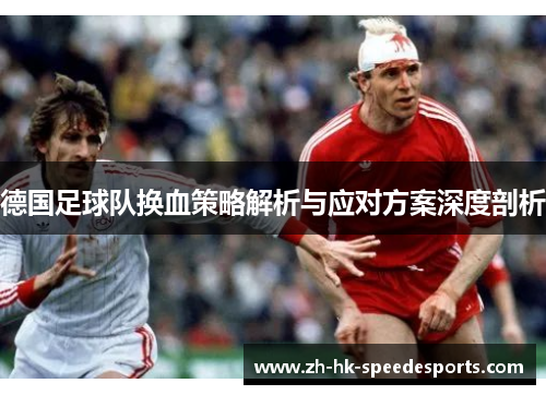 德国足球队换血策略解析与应对方案深度剖析 德国足球队换血策略解析与应对方案深度剖析