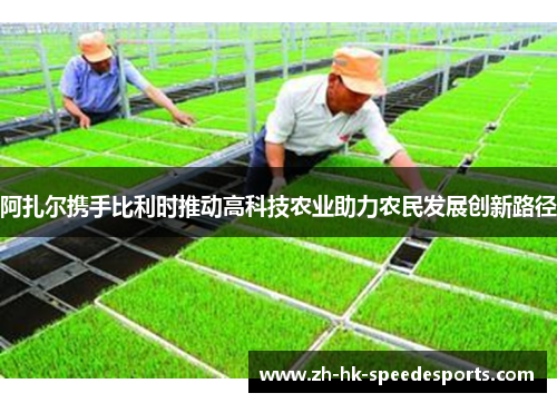 阿扎尔携手比利时推动高科技农业助力农民发展创新路径 阿扎尔携手比利时推动高科技农业助力农民发展创新路径