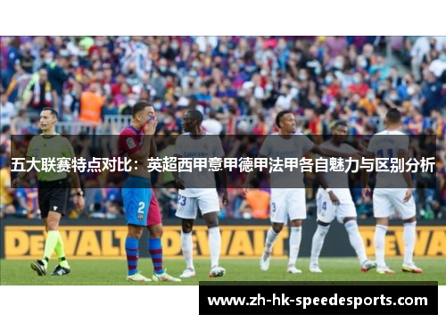 五大联赛特点对比:英超西甲意甲德甲法甲各自魅力与区别分析 五大联赛特点对比:英超西甲意甲德甲法甲各自魅力与区别分析