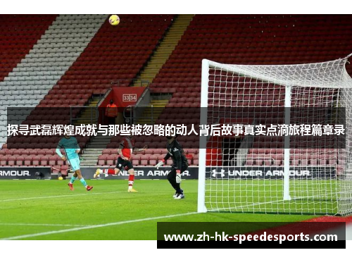 探寻武磊辉煌成就与那些被忽略的动人背后故事真实点滴旅程篇章录 探寻武磊辉煌成就与那些被忽略的动人背后故事真实点滴旅程篇章录