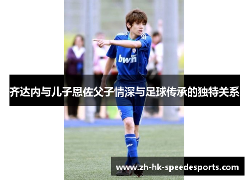 齐达内与儿子恩佐父子情深与足球传承的独特关系